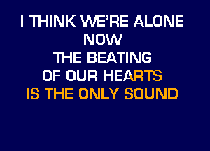 I THINK WERE ALONE
NOW
THE BEATING
OF OUR HEARTS
IS THE ONLY SOUND