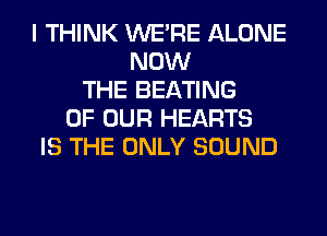 I THINK WERE ALONE
NOW
THE BEATING
OF OUR HEARTS
IS THE ONLY SOUND