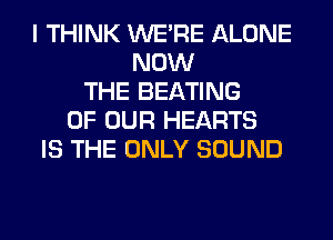 I THINK WERE ALONE
NOW
THE BEATING
OF OUR HEARTS
IS THE ONLY SOUND