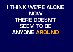 I THINK WERE ALONE
NOW
THERE DOESN'T
SEEM TO BE
ANYONE AROUND