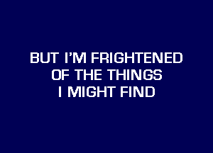 BUT I'M FRIGHTENED
OF THE THINGS

I MIGHT FIND