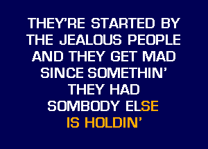 THEYRE STARTED BY
THE JEALOUS PEOPLE
AND THEY GET MAD
SINCE SOMETHIN'
THEY HAD
SOMBODY ELSE
IS HOLDIN'