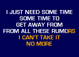 I JUST NEED SOME TIME
SOME TIME TO
GET AWAY FROM
FROM ALL THESE RUMORS
I CAN'T TAKE IT
NO MORE