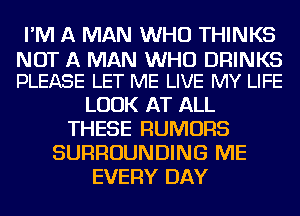 I'M A MAN WHO THINKS

NOT A MAN WHO DRINKS
PLEASE LET ME LIVE MY LIFE

LOOK AT ALL
THESE RUMORS
SURROUNDING ME
EVERY DAY