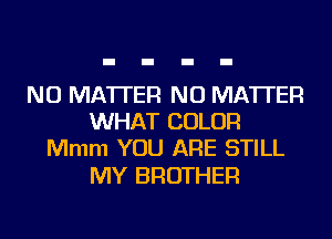 NO MATTER NO MATTER
WHAT COLOR
Mmm YOU ARE STILL

MY BROTHER