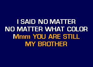 I SAID NO MATTER
NO MATTER WHAT COLOR
Mmm YOU ARE STILL
MY BROTHER