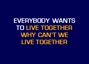 EVERYBODY WANTS
TO LIVE TOGETHER
WHY CANT WE
LIVE TOGETHER