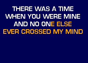THERE WAS A TIME
WHEN YOU WERE MINE
AND NO ONE ELSE
EVER CROSSED MY MIND