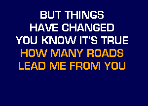 BUT THINGS
HAVE CHANGED
YOU KNOW ITS TRUE
HOW MANY ROADS
LEAD ME FROM YOU