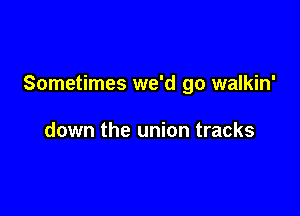 Sometimes we'd go walkin'

down the union tracks