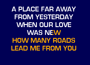 A PLACE FAR AWAY
FROM YESTERDAY
WHEN OUR LOVE

WAS NEW

HOW MANY ROADS

LEAD ME FROM YOU