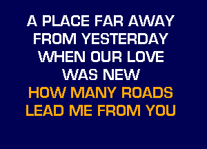 A PLACE FAR AWAY
FROM YESTERDAY
WHEN OUR LOVE

WAS NEW

HOW MANY ROADS

LEAD ME FROM YOU