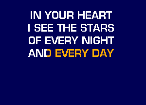 IN YOUR HEART
I SEE THE STARS
OF EVERY NIGHT

AND EVERY DAY
