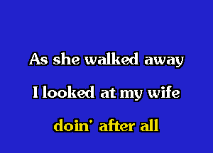 As she walked away

I looked at my wife

doin' after all