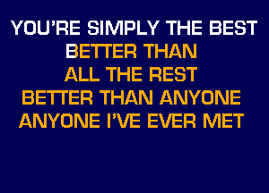 YOU'RE SIMPLY THE BEST
BETTER THAN
ALL THE REST
BETTER THAN ANYONE
ANYONE I'VE EVER MET