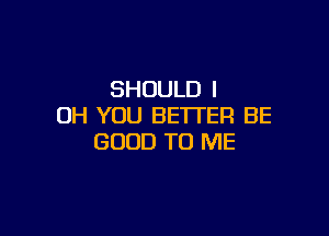 SHOULD I
OH YOU BETTER BE

GOOD TO ME