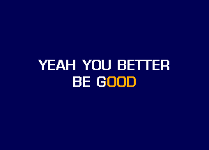 YEAH YOU BETI'ER

BE GOOD