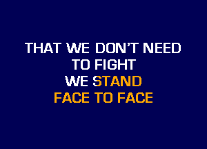 THAT WE DONT NEED
TO FIGHT

WE STAND
FACE TO FACE