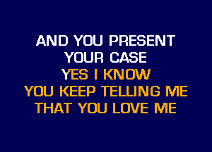 AND YOU PRESENT
YOUR CASE
YES I KNOW
YOU KEEP TELLING ME
THAT YOU LOVE ME