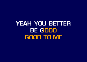 YEAH YOU BETTER
BE GOOD

GOOD TO ME