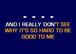 AND I REALLY DON'T SEE
WHY IT'S SO HARD TO BE

GOOD TO ME