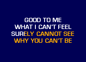 GOOD TO ME
WHAT I CAN'T FEEL
SURELY CANNOT SEE
WHY YOU CAN'T BE