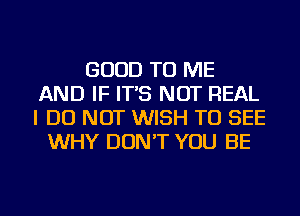 GOOD TO ME
AND IF IT'S NOT REAL
I DO NOT WISH TO SEE

WHY DON'T YOU BE