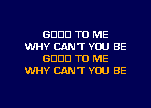 GOOD TO ME
WHY CAN'T YOU BE

GOOD TO ME
WHY CAN'T YOU BE