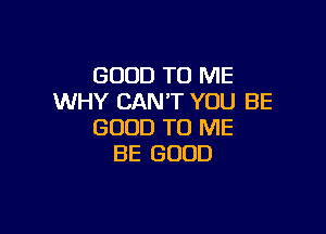 GOOD TO ME
WHY CAN'T YOU BE

GOOD TO ME
BE GOOD