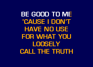 BE GOOD TO ME
'CAUSE I DON'T
HAVE NO USE

FOR WHAT YOU
LUDSELY
CALL THE TRUTH