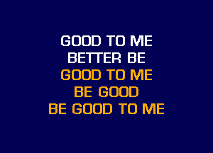 GOOD TO ME
BE'ITER BE
GOOD TO ME

BE GOOD
BE GOOD TO ME
