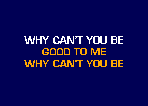 WHY CAN'T YOU BE
GOOD TO ME

WHY CAN'T YOU BE