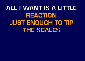 ALL I WANT IS A LITTLE
REACTION
JUST ENOUGH TO TIP
THE SCALES