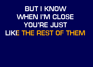 BUT I KNOW
WHEN I'M CLOSE
YOU'RE JUST
LIKE THE REST OF THEM