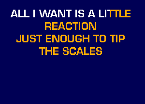 ALL I WANT IS A LITTLE
REACTION
JUST ENOUGH TO TIP
THE SCALES