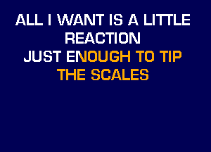 ALL I WANT IS A LITTLE
REACTION
JUST ENOUGH TO TIP
THE SCALES