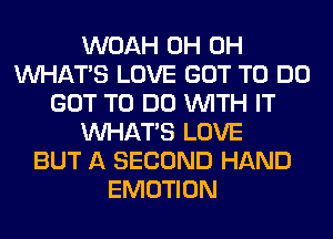 WOAH 0H 0H
WHATS LOVE GOT TO DO
GOT TO DO WITH IT
WHATS LOVE
BUT A SECOND HAND
EMOTION