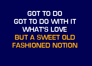 GOT TO DO
GOT TO DO WITH IT
WHATS LOVE
BUT A SWEET OLD
FASHIONED NOTION