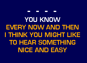 YOU KNOW
EVERY NOW AND THEN
I THINK YOU MIGHT LIKE

TO HEAR SOMETHING
NICE AND EASY