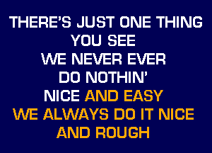 THERE'S JUST ONE THING
YOU SEE
WE NEVER EVER
DO NOTHIN'
NICE AND EASY
WE ALWAYS DO IT NICE
AND ROUGH