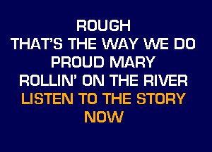 ROUGH
THAT'S THE WAY WE DO
PROUD MARY
ROLLIN' ON THE RIVER
LISTEN TO THE STORY
NOW