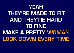 YEAH
THEY'RE MADE TO FIT
AND THEY'RE HARD
TO FIND
MAKE A PRETTY WOMAN
LOOK DOWN EVERY TIME