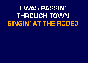 I WAS PASSIN'
THROUGH TOWN
SINGIM AT THE RODEO