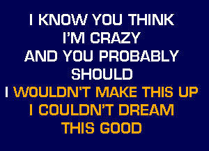 I KNOW YOU THINK
I'M CRAZY
AND YOU PROBABLY

SHOULD
I WOULDN'T MAKE THIS UP

I COULDN'T DREAM
THIS GOOD