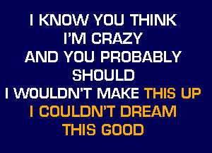 I KNOW YOU THINK
I'M CRAZY
AND YOU PROBABLY

SHOULD
I WOULDN'T MAKE THIS UP

I COULDN'T DREAM
THIS GOOD