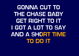 GONNA CUT TO
THE CHASE BABY
GET RIGHT TO IT
I GOT A LOT TO SAY
AND A SHORT TIME
TO DO IT