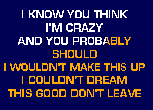 I KNOW YOU THINK
I'M CRAZY
AND YOU PROBABLY

SHOULD
I WOULDN'T MAKE THIS UP

I COULDN'T DREAM
THIS GOOD DON'T LEAVE