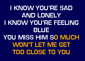 I KNOW YOU'RE SAD
AND LONELY
I KNOW YOU'RE FEELING
BLUE
YOU MISS HIM SO MUCH
WON'T LET ME GET
T00 CLOSE TO YOU