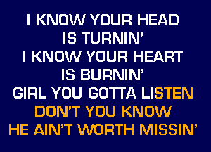 I KNOW YOUR HEAD
IS TURNIN'
I KNOW YOUR HEART
IS BURNIN'
GIRL YOU GOTTA LISTEN
DON'T YOU KNOW
HE AIN'T WORTH MISSIN'