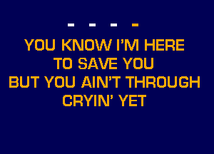 YOU KNOW I'M HERE
TO SAVE YOU
BUT YOU AIN'T THROUGH
CRYIN' YET